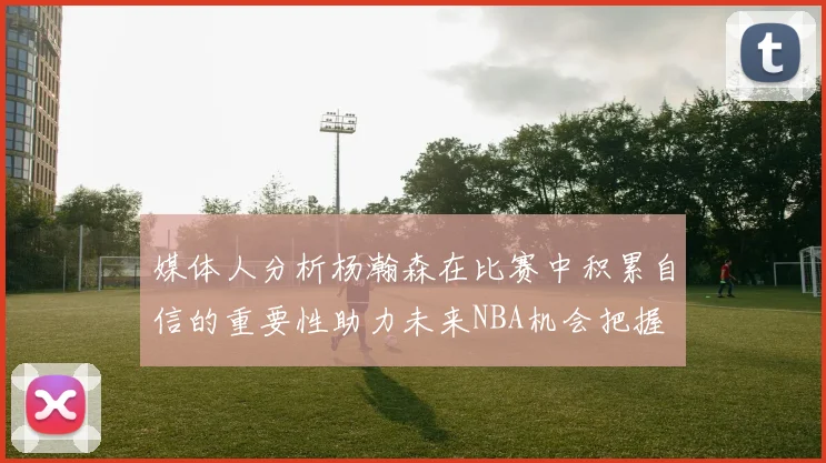 媒体人分析杨瀚森在比赛中积累自信的重要性助力未来NBA机会把握