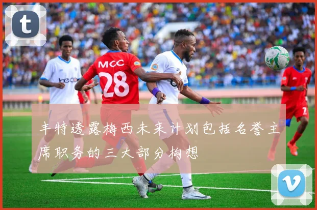 丰特透露梅西未来计划包括名誉主席职务的三大部分构想