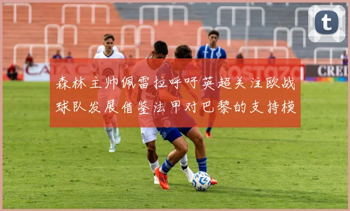 森林主帅佩雷拉呼吁英超关注欧战球队发展借鉴法甲对巴黎的支持模式