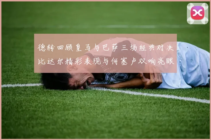 德转回顾皇马与巴萨三场经典对决比达尔精彩表现与何塞卢双响亮眼