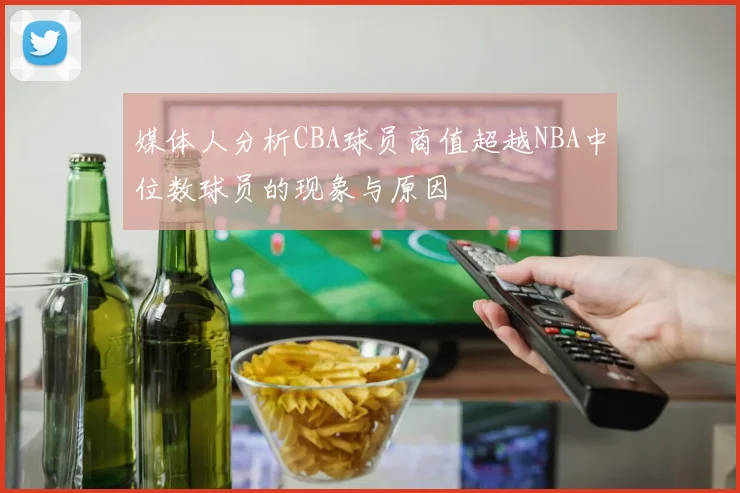 媒体人分析CBA球员商值超越NBA中位数球员的现象与原因
