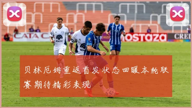 贝林厄姆重返首发状态回暖本轮联赛期待精彩表现