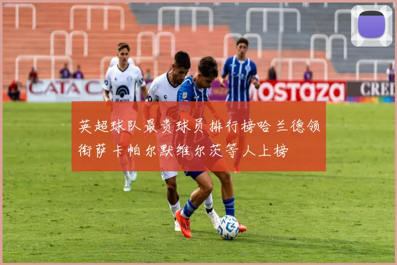 英超球队最贵球员排行榜哈兰德领衔萨卡帕尔默维尔茨等人上榜