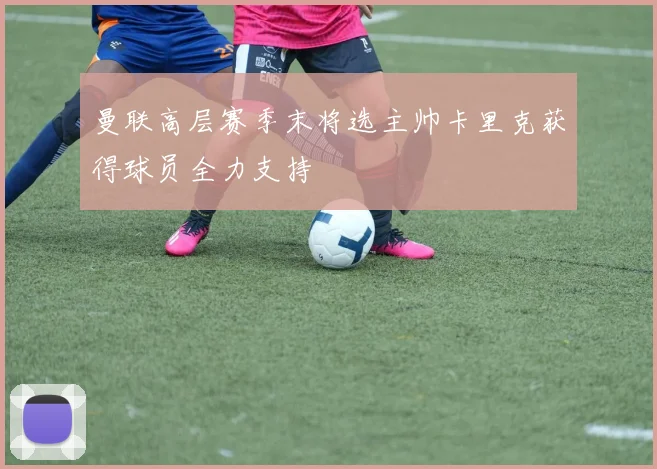 曼联高层赛季末将选主帅卡里克获得球员全力支持