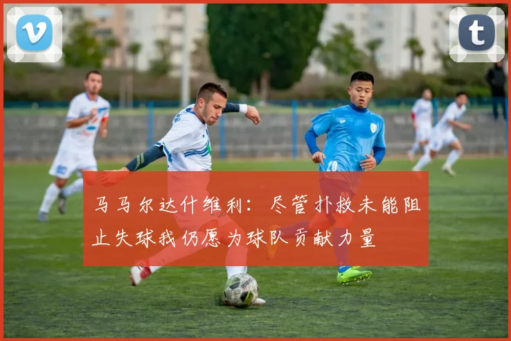 马马尔达什维利：尽管扑救未能阻止失球我仍愿为球队贡献力量