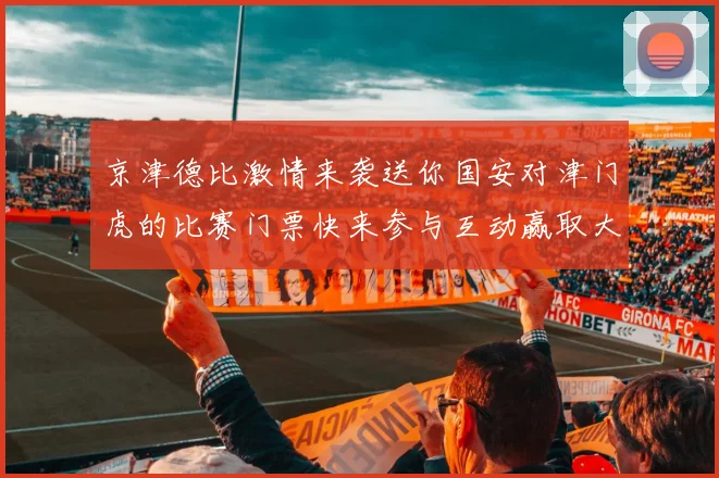 京津德比激情来袭送你国安对津门虎的比赛门票快来参与互动赢取大奖