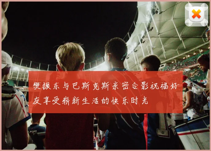 樊振东与巴斯克斯亲密合影祝福好友享受崭新生活的快乐时光